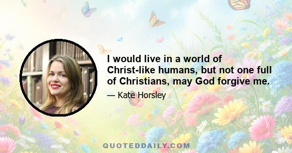 I would live in a world of Christ-like humans, but not one full of Christians, may God forgive me.