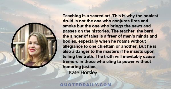 Teaching is a sacred art. This is why the noblest druid is not the one who conjures fires and smoke but the one who brings the news and passes on the histories. The teacher, the bard, the singer of tales is a freer of