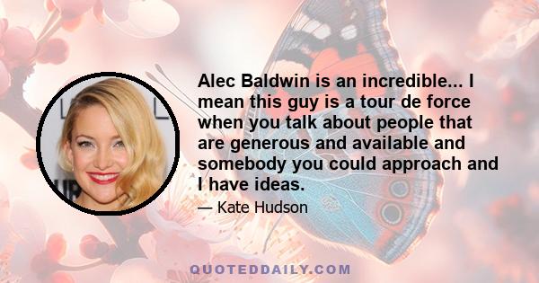 Alec Baldwin is an incredible... I mean this guy is a tour de force when you talk about people that are generous and available and somebody you could approach and I have ideas.