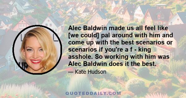 Alec Baldwin made us all feel like [we could] pal around with him and come up with the best scenarios or scenarios if you're a f - king asshole. So working with him was Alec Baldwin does it the best.