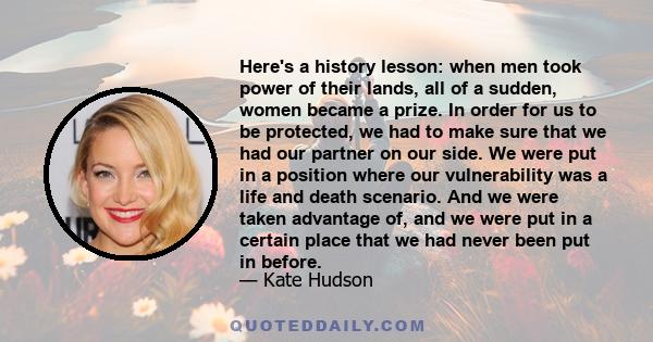 Here's a history lesson: when men took power of their lands, all of a sudden, women became a prize. In order for us to be protected, we had to make sure that we had our partner on our side. We were put in a position