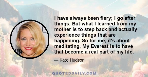 I have always been fiery; I go after things. But what I learned from my mother is to step back and actually experience things that are happening. So for me, it's about meditating. My Everest is to have that become a