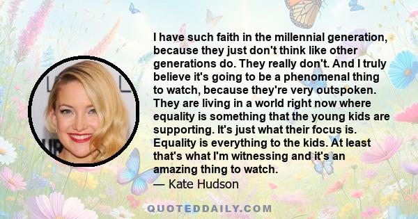 I have such faith in the millennial generation, because they just don't think like other generations do. They really don't. And I truly believe it's going to be a phenomenal thing to watch, because they're very