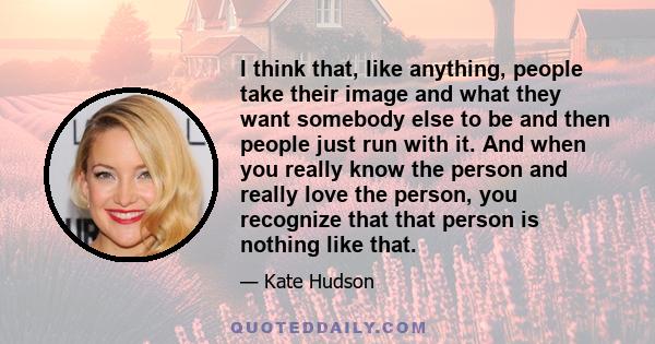 I think that, like anything, people take their image and what they want somebody else to be and then people just run with it. And when you really know the person and really love the person, you recognize that that