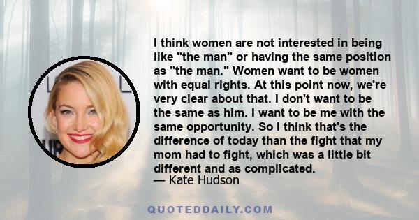 I think women are not interested in being like the man or having the same position as the man. Women want to be women with equal rights. At this point now, we're very clear about that. I don't want to be the same as