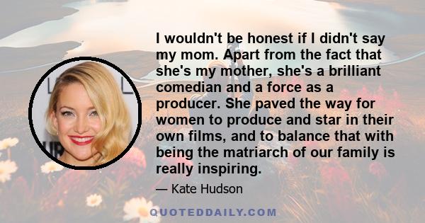 I wouldn't be honest if I didn't say my mom. Apart from the fact that she's my mother, she's a brilliant comedian and a force as a producer. She paved the way for women to produce and star in their own films, and to