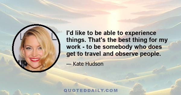 I'd like to be able to experience things. That's the best thing for my work - to be somebody who does get to travel and observe people.