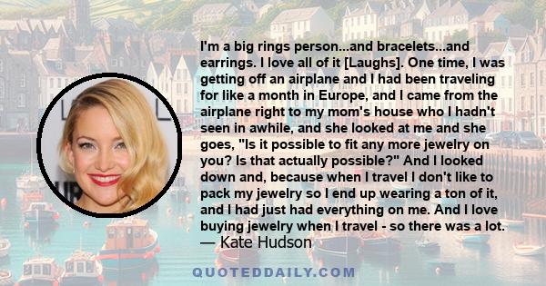 I'm a big rings person...and bracelets...and earrings. I love all of it [Laughs]. One time, I was getting off an airplane and I had been traveling for like a month in Europe, and I came from the airplane right to my