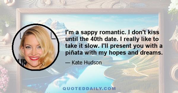 I'm a sappy romantic. I don't kiss until the 40th date. I really like to take it slow. I'll present you with a piñata with my hopes and dreams.