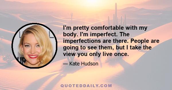 I'm pretty comfortable with my body. I'm imperfect. The imperfections are there. People are going to see them, but I take the view you only live once.