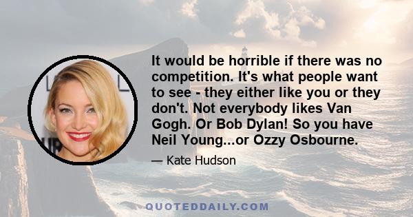 It would be horrible if there was no competition. It's what people want to see - they either like you or they don't. Not everybody likes Van Gogh. Or Bob Dylan! So you have Neil Young...or Ozzy Osbourne.