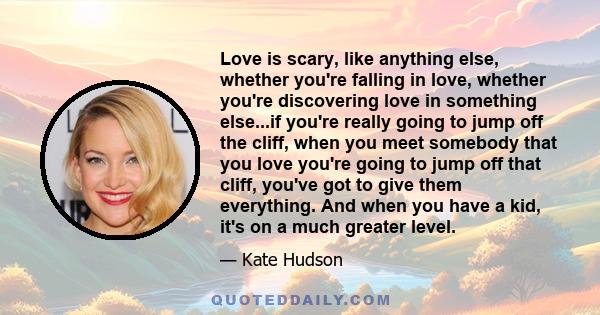 Love is scary, like anything else, whether you're falling in love, whether you're discovering love in something else...if you're really going to jump off the cliff, when you meet somebody that you love you're going to