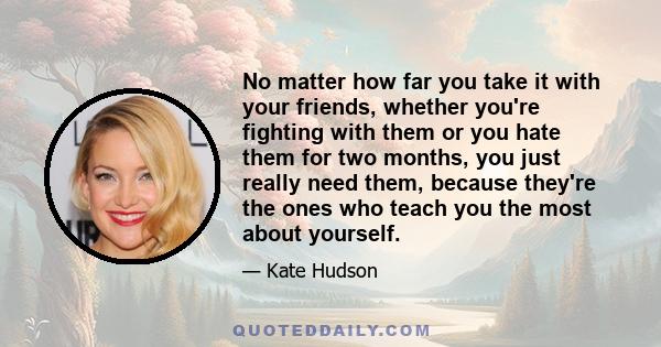 No matter how far you take it with your friends, whether you're fighting with them or you hate them for two months, you just really need them, because they're the ones who teach you the most about yourself.