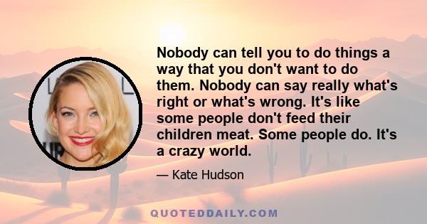 Nobody can tell you to do things a way that you don't want to do them. Nobody can say really what's right or what's wrong. It's like some people don't feed their children meat. Some people do. It's a crazy world.