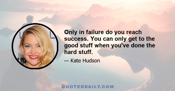 Only in failure do you reach success. You can only get to the good stuff when you've done the hard stuff.