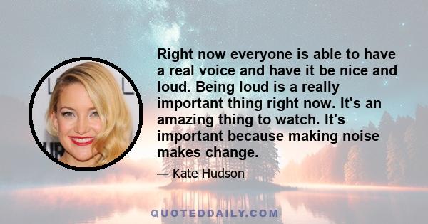 Right now everyone is able to have a real voice and have it be nice and loud. Being loud is a really important thing right now. It's an amazing thing to watch. It's important because making noise makes change.