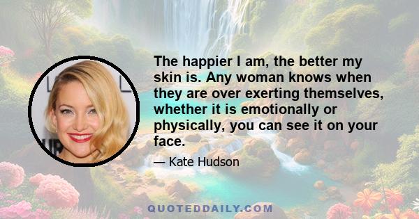 The happier I am, the better my skin is. Any woman knows when they are over exerting themselves, whether it is emotionally or physically, you can see it on your face.