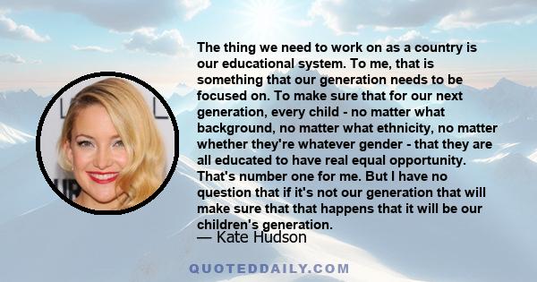 The thing we need to work on as a country is our educational system. To me, that is something that our generation needs to be focused on. To make sure that for our next generation, every child - no matter what