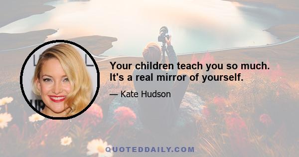 Your children teach you so much. It's a real mirror of yourself.