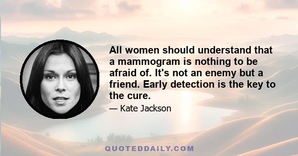 All women should understand that a mammogram is nothing to be afraid of. It's not an enemy but a friend. Early detection is the key to the cure.