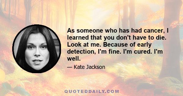 As someone who has had cancer, I learned that you don't have to die. Look at me. Because of early detection, I'm fine. I'm cured. I'm well.