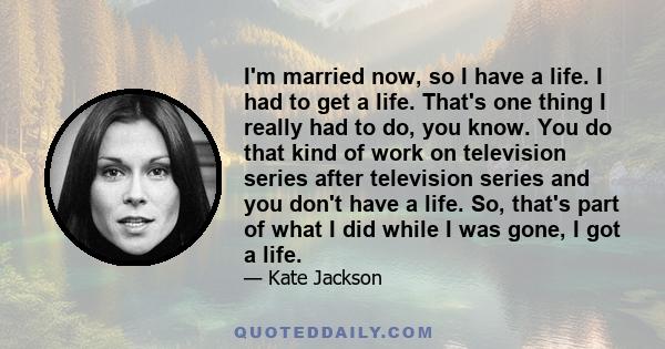 I'm married now, so I have a life. I had to get a life. That's one thing I really had to do, you know. You do that kind of work on television series after television series and you don't have a life. So, that's part of