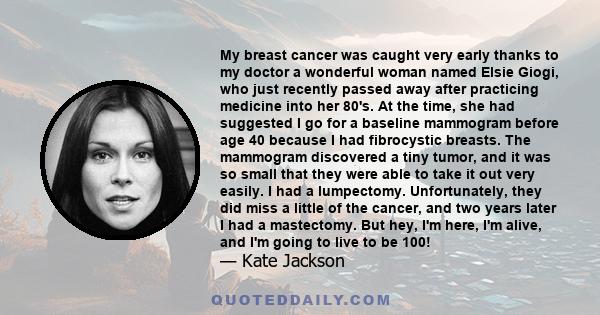 My breast cancer was caught very early thanks to my doctor a wonderful woman named Elsie Giogi, who just recently passed away after practicing medicine into her 80's. At the time, she had suggested I go for a baseline