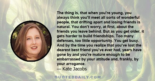 The thing is, that when you're young, you always think you'll meet all sorts of wonderful people, that drifting apart and losing friends is natural. You don't worry, at first, about the friends you leave behind. But as