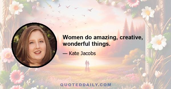 Women do amazing, creative, wonderful things.