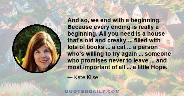 And so, we end with a beginning. Because every ending is really a beginning. All you need is a house that's old and creaky ... filled with lots of books ... a cat ... a person who's willing to try again ... someone who