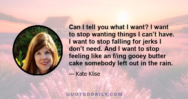 Can I tell you what I want? I want to stop wanting things I can’t have. I want to stop falling for jerks I don’t need. And I want to stop feeling like an f/ing gooey butter cake somebody left out in the rain.