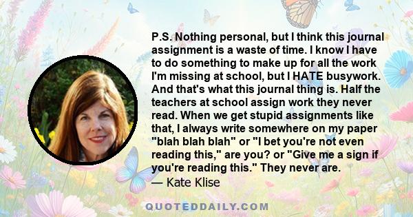 P.S. Nothing personal, but I think this journal assignment is a waste of time. I know I have to do something to make up for all the work I'm missing at school, but I HATE busywork. And that's what this journal thing is. 