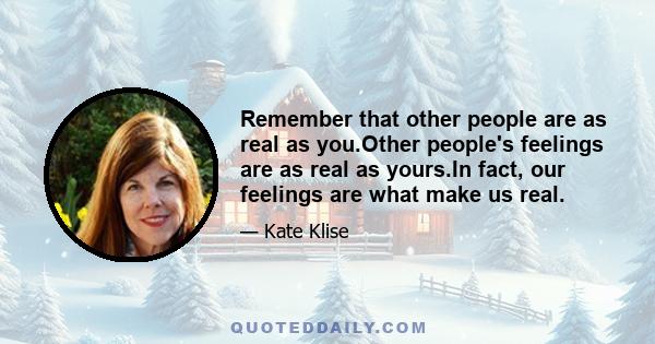 Remember that other people are as real as you.Other people's feelings are as real as yours.In fact, our feelings are what make us real.