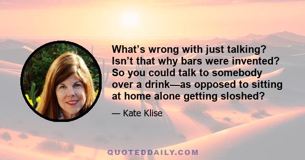 What’s wrong with just talking? Isn’t that why bars were invented? So you could talk to somebody over a drink—as opposed to sitting at home alone getting sloshed?