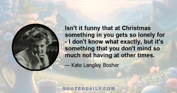 Isn't it funny that at Christmas something in you gets so lonely for - I don't know what exactly, but it's something that you don't mind so much not having at other times.