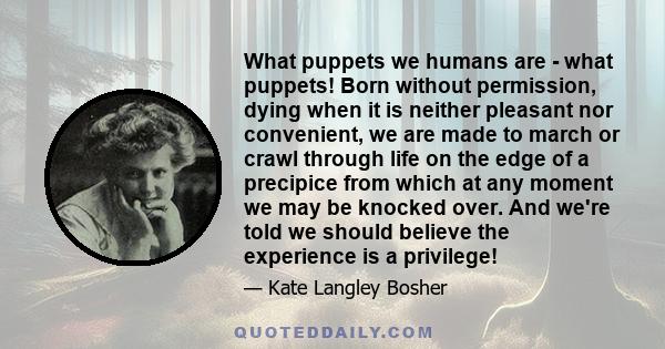 What puppets we humans are - what puppets! Born without permission, dying when it is neither pleasant nor convenient, we are made to march or crawl through life on the edge of a precipice from which at any moment we may 