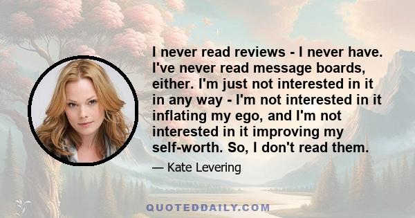 I never read reviews - I never have. I've never read message boards, either. I'm just not interested in it in any way - I'm not interested in it inflating my ego, and I'm not interested in it improving my self-worth.