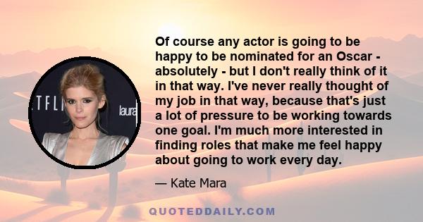 Of course any actor is going to be happy to be nominated for an Oscar - absolutely - but I don't really think of it in that way. I've never really thought of my job in that way, because that's just a lot of pressure to