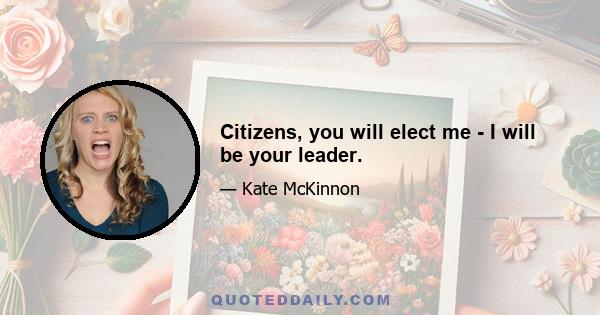 Citizens, you will elect me - I will be your leader.