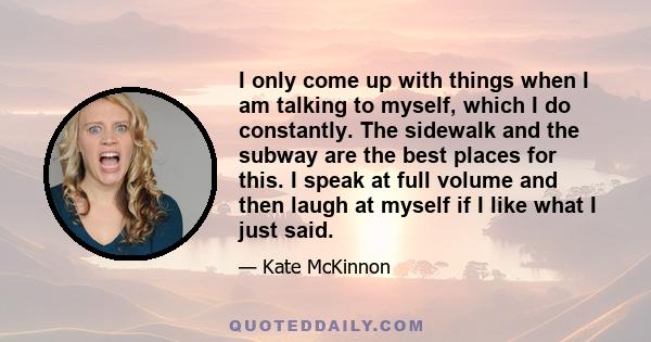 I only come up with things when I am talking to myself, which I do constantly. The sidewalk and the subway are the best places for this. I speak at full volume and then laugh at myself if I like what I just said.