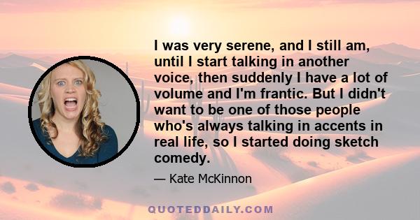 I was very serene, and I still am, until I start talking in another voice, then suddenly I have a lot of volume and I'm frantic. But I didn't want to be one of those people who's always talking in accents in real life,