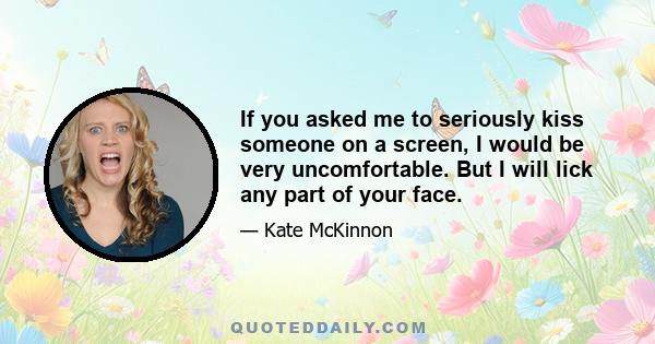 If you asked me to seriously kiss someone on a screen, I would be very uncomfortable. But I will lick any part of your face.