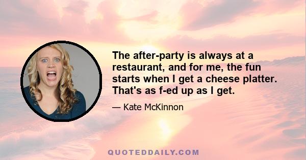 The after-party is always at a restaurant, and for me, the fun starts when I get a cheese platter. That's as f-ed up as I get.