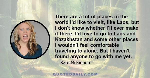 There are a lot of places in the world I'd like to visit, like Laos, but I don't know whether I'll ever make it there. I'd love to go to Laos and Kazakhstan and some other places I wouldn't feel comfortable traveling to 