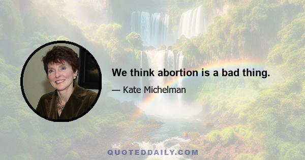 We think abortion is a bad thing.