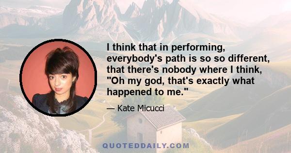 I think that in performing, everybody's path is so so different, that there's nobody where I think, Oh my god, that's exactly what happened to me.