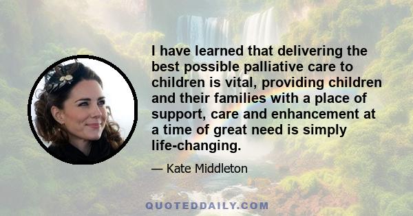 I have learned that delivering the best possible palliative care to children is vital, providing children and their families with a place of support, care and enhancement at a time of great need is simply life-changing.