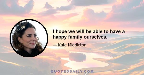 I hope we will be able to have a happy family ourselves.