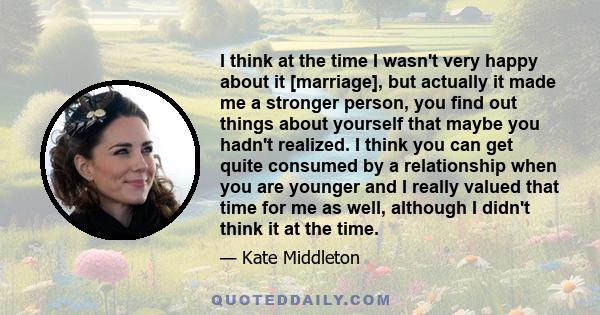 I think at the time I wasn't very happy about it [marriage], but actually it made me a stronger person, you find out things about yourself that maybe you hadn't realized. I think you can get quite consumed by a