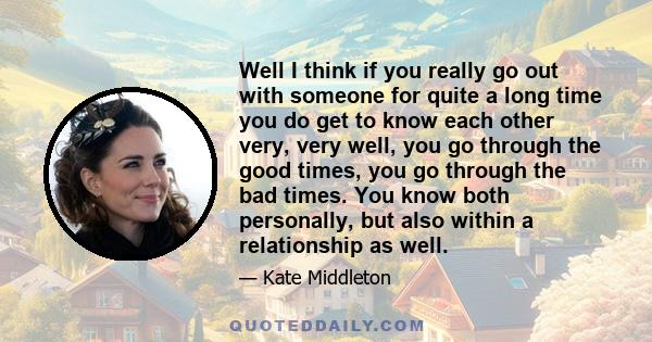 Well I think if you really go out with someone for quite a long time you do get to know each other very, very well, you go through the good times, you go through the bad times. You know both personally, but also within